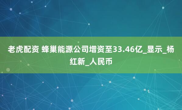 老虎配资 蜂巢能源公司增资至33.46亿_显示_杨红新_人民币
