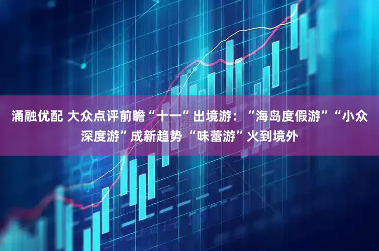 涌融优配 大众点评前瞻“十一”出境游：“海岛度假游”“小众深度游”成新趋势 “味蕾游”火到境外