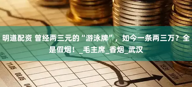 明道配资 曾经两三元的“游泳牌”，如今一条两三万？全是假烟！_毛主席_香烟_武汉