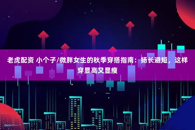老虎配资 小个子/微胖女生的秋季穿搭指南：扬长避短，这样穿显高又显瘦
