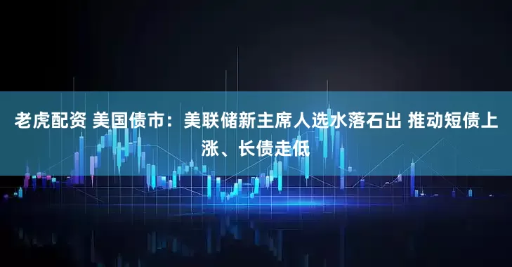 老虎配资 美国债市：美联储新主席人选水落石出 推动短债上涨、长债走低