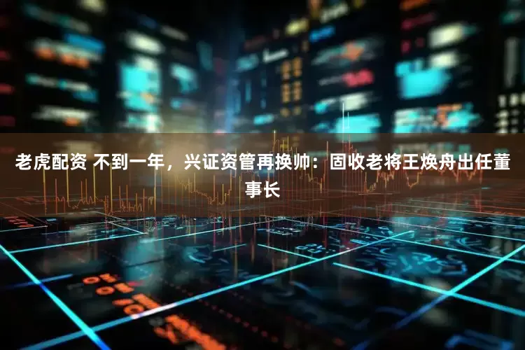 老虎配资 不到一年，兴证资管再换帅：固收老将王焕舟出任董事长