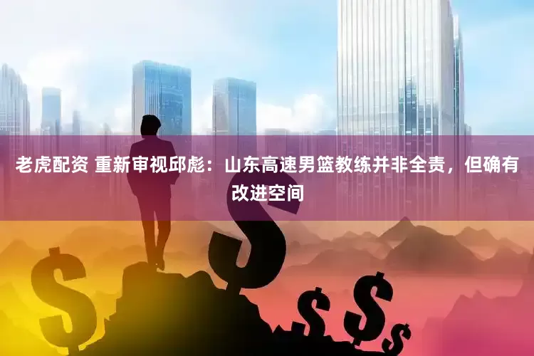 老虎配资 重新审视邱彪：山东高速男篮教练并非全责，但确有改进空间