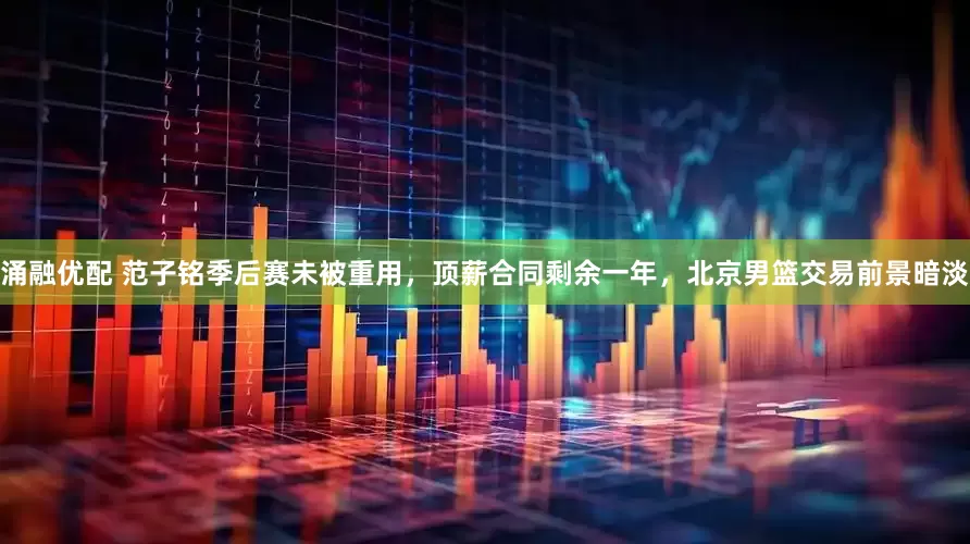 涌融优配 范子铭季后赛未被重用，顶薪合同剩余一年，北京男篮交易前景暗淡